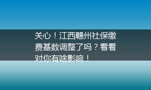 关心！江西赣州社保缴费基数调整了吗？看看对你有啥影响！