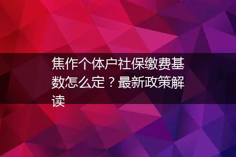 焦作个体户社保缴费基数怎么定？最新政策解读