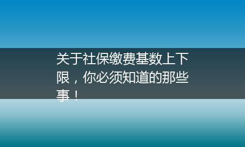 关于社保缴费基数上下限，你必须知道的那些事！