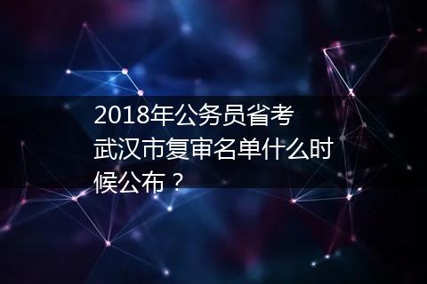 2018年公务员省考武汉市复审名单什么时候公布？