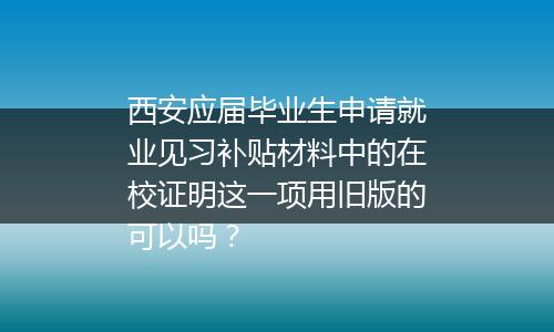 西安应届毕业生申请就业见习补贴材料中的在校证明这一项用旧版的可以吗？