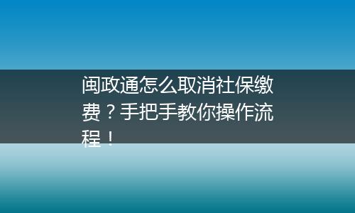 闽政通怎么取消社保缴费？手把手教你操作流程！