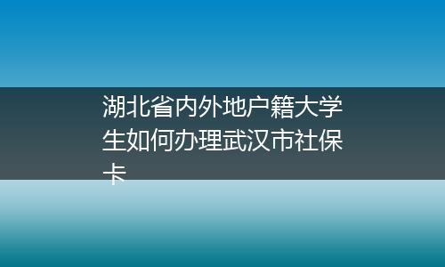 湖北省内外地户籍大学生如何办理武汉市社保卡