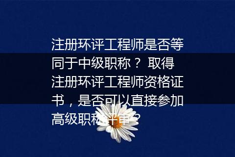注册环评工程师是否等同于中级职称？ 取得注册环评工程师资格证书，是否可以直接参加高级职称评审？