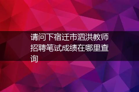 请问下宿迁市泗洪教师招聘笔试成绩在哪里查询