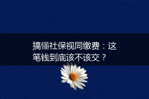 搞懂社保视同缴费：这笔钱到底该不该交？