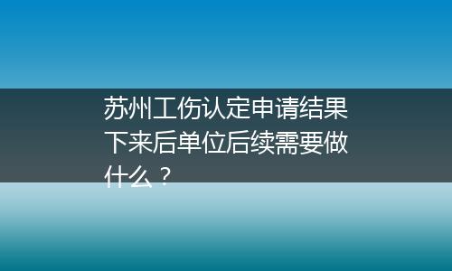 苏州工伤认定申请结果下来后单位后续需要做什么？