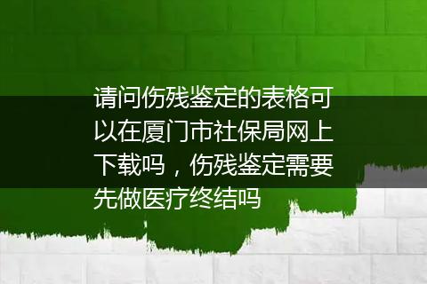 请问伤残鉴定的表格可以在厦门市社保局网上下载吗，伤残鉴定需要先做医疗终结吗