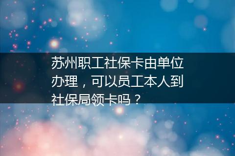 苏州职工社保卡由单位办理，可以员工本人到社保局领卡吗？
