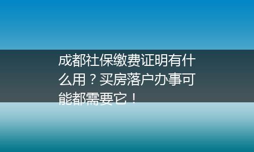 成都社保缴费证明有什么用？买房落户办事可能都需要它！