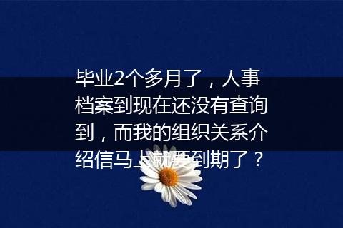 毕业2个多月了，人事档案到现在还没有查询到，而我的组织关系介绍信马上就要到期了？