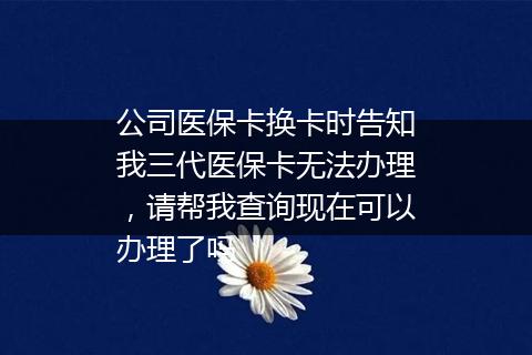 公司医保卡换卡时告知我三代医保卡无法办理，请帮我查询现在可以办理了吗
