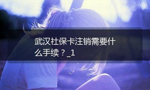 武汉社保卡注销需要什么手续？_1