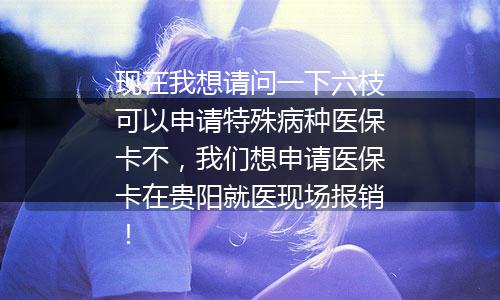 现在我想请问一下六枝可以申请特殊病种医保卡不，我们想申请医保卡在贵阳就医现场报销！