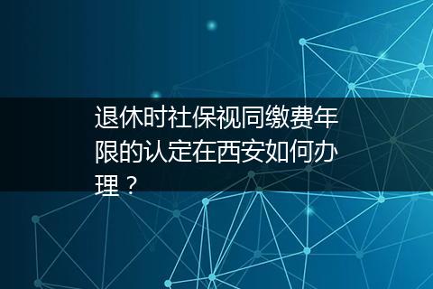 退休时社保视同缴费年限的认定在西安如何办理？