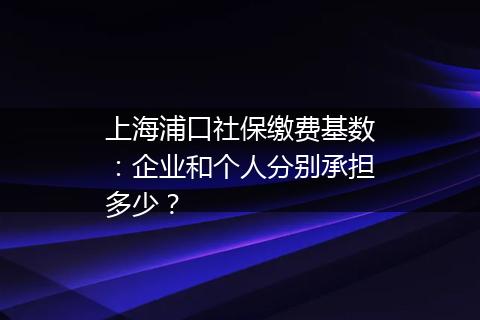 上海浦口社保缴费基数：企业和个人分别承担多少？