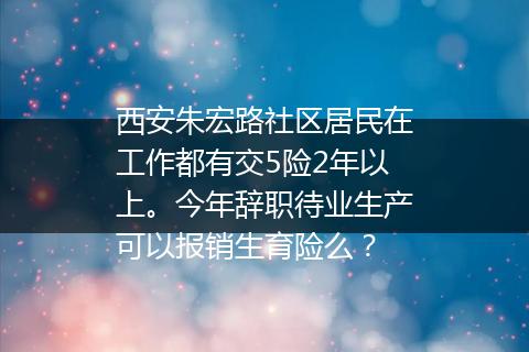 西安朱宏路社区居民在工作都有交5险2年以上。今年辞职待业生产可以报销生育险么？