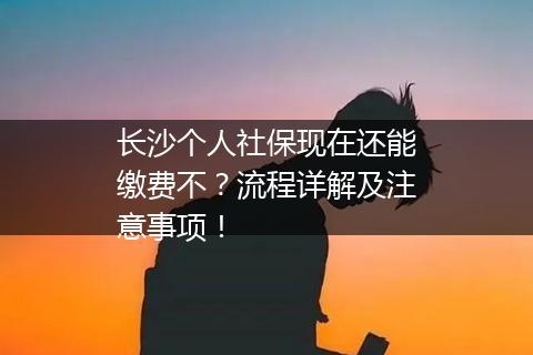 长沙个人社保现在还能缴费不？流程详解及注意事项！