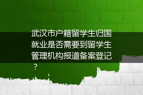 武汉市户籍留学生归国就业是否需要到留学生管理机构报道备案登记？