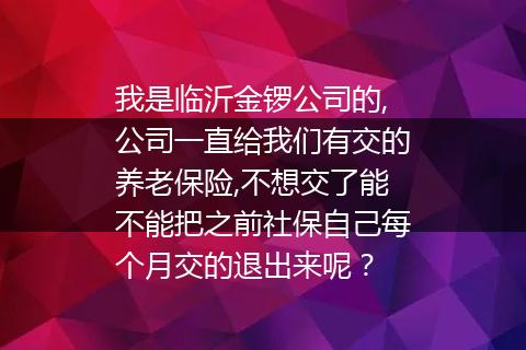 我是临沂金锣公司的,公司一直给我们有交的养老保险,不想交了能不能把之前社保自己每个月交的退出来呢？