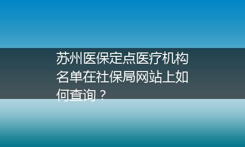 苏州医保定点医疗机构名单在社保局网站上如何查询？