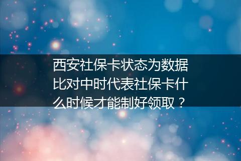 西安社保卡状态为数据比对中时代表社保卡什么时候才能制好领取？