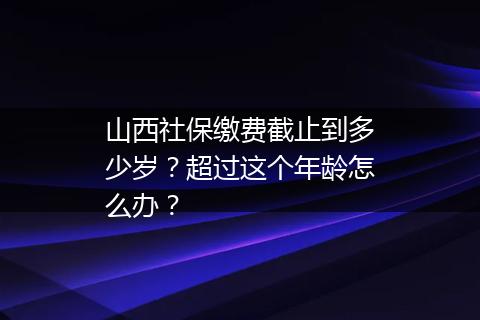 山西社保缴费截止到多少岁？超过这个年龄怎么办？