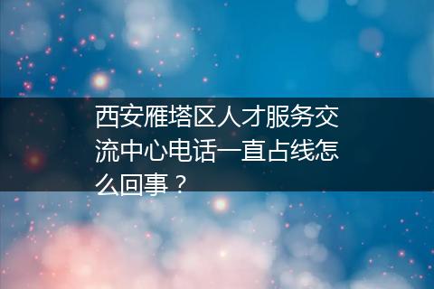 西安雁塔区人才服务交流中心电话一直占线怎么回事？