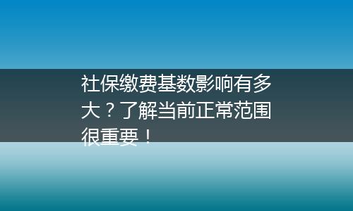社保缴费基数影响有多大？了解当前正常范围很重要！