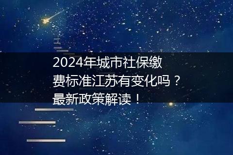2024年城市社保缴费标准江苏有变化吗？最新政策解读！