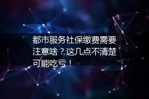 都市服务社保缴费需要注意啥？这几点不清楚可能吃亏！