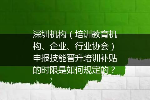 深圳机构（培训教育机构、企业、行业协会）申报技能晋升培训补贴的时限是如何规定的？