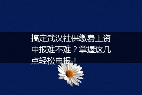 搞定武汉社保缴费工资申报难不难？掌握这几点轻松申报！