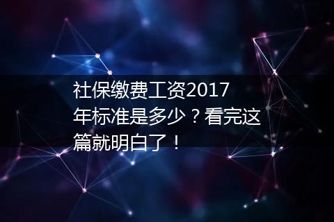 社保缴费工资2017年标准是多少？看完这篇就明白了！