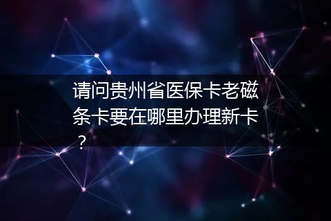 请问贵州省医保卡老磁条卡要在哪里办理新卡？