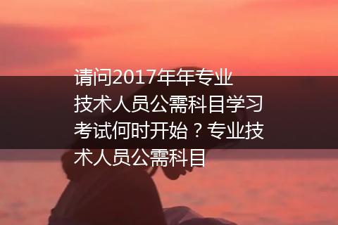 请问2017年年专业技术人员公需科目学习考试何时开始？专业技术人员公需科目