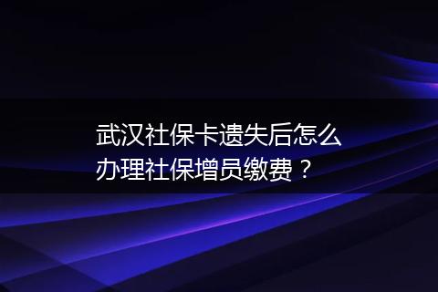 武汉社保卡遗失后怎么办理社保增员缴费？