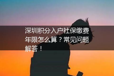 深圳积分入户社保缴费年限怎么算？常见问题解答！