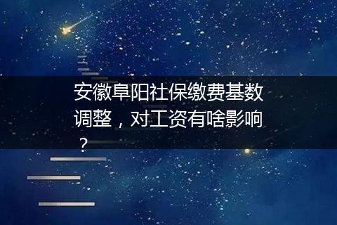 安徽阜阳社保缴费基数调整，对工资有啥影响？