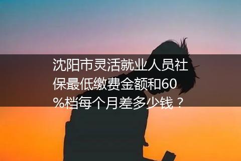 沈阳市灵活就业人员社保最低缴费金额和60%档每个月差多少钱？