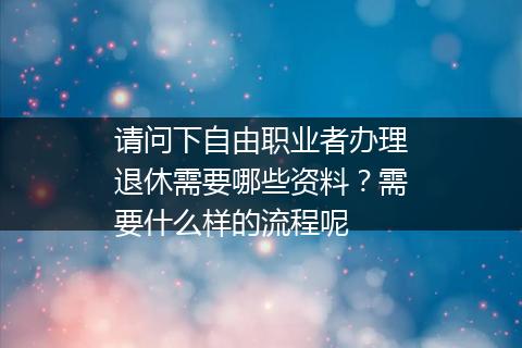 请问下自由职业者办理退休需要哪些资料？需要什么样的流程呢