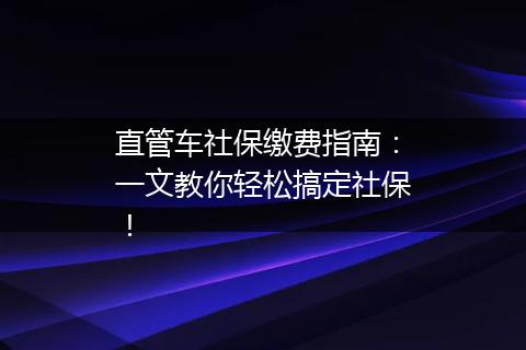 直管车社保缴费指南：一文教你轻松搞定社保！