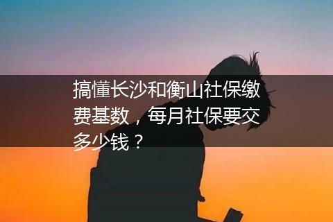 搞懂长沙和衡山社保缴费基数，每月社保要交多少钱？