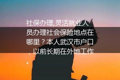 社保办理,灵活就业人员办理社会保险地点在哪里？本人武汉市户口，以前长期在外地工作。