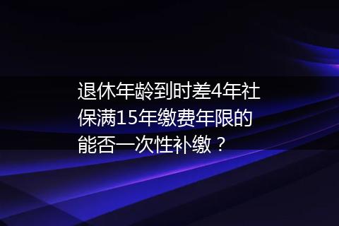 退休年龄到时差4年社保满15年缴费年限的能否一次性补缴？