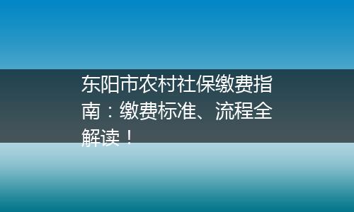 东阳市农村社保缴费指南：缴费标准、流程全解读！