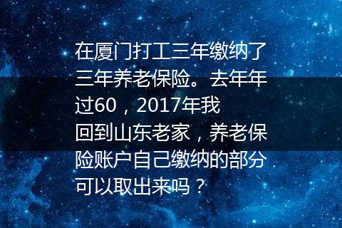 在厦门打工三年缴纳了三年养老保险。去年年过60，2017年我回到山东老家，养老保险账户自己缴纳的部分可以取出来吗？