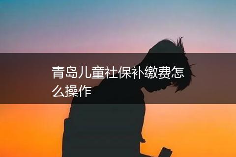 青岛儿童社保补缴费怎么操作