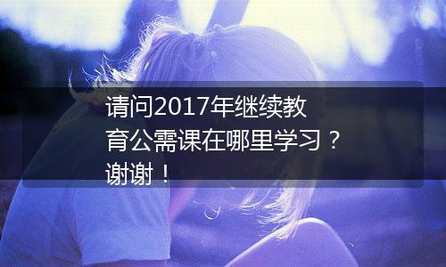 请问2017年继续教育公需课在哪里学习？谢谢！