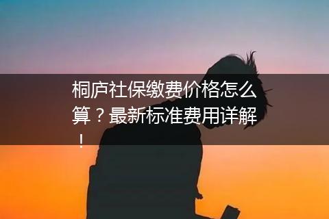 桐庐社保缴费价格怎么算？最新标准费用详解！
